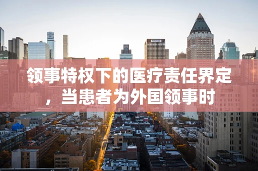 领事特权下的医疗责任界定，当患者为外国领事时