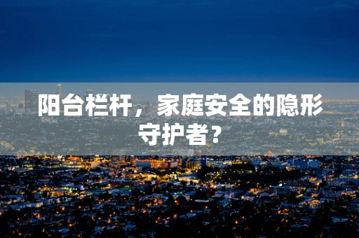 阳台栏杆，家庭安全的隐形守护者？