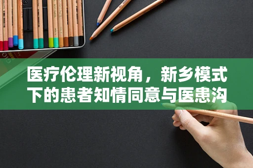 医疗伦理新视角，新乡模式下的患者知情同意与医患沟通