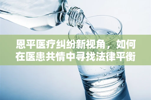 恩平医疗纠纷新视角，如何在医患共情中寻找法律平衡？