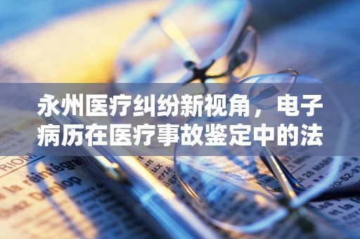 永州医疗纠纷新视角，电子病历在医疗事故鉴定中的法律作用