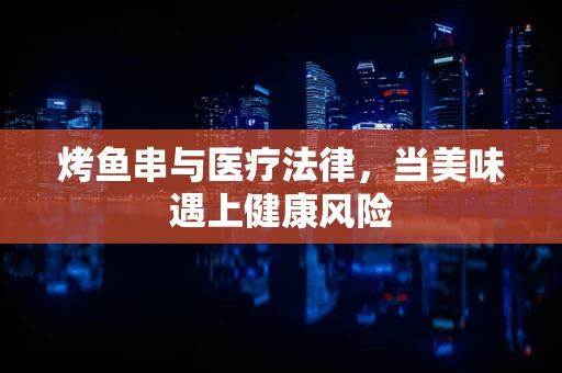 烤鱼串与医疗法律，当美味遇上健康风险