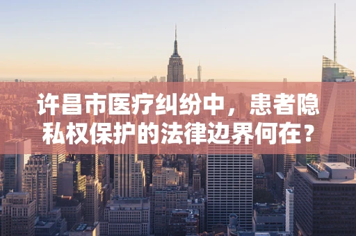 许昌市医疗纠纷中，患者隐私权保护的法律边界何在？