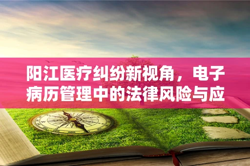 阳江医疗纠纷新视角，电子病历管理中的法律风险与应对