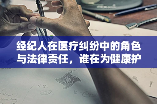 经纪人在医疗纠纷中的角色与法律责任，谁在为健康护航？