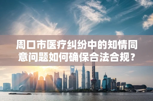 周口市医疗纠纷中的知情同意问题如何确保合法合规？