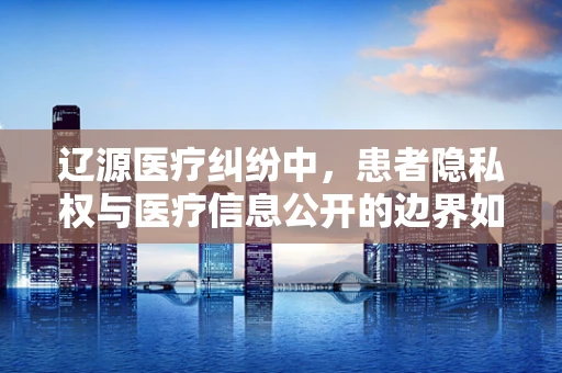 辽源医疗纠纷中，患者隐私权与医疗信息公开的边界如何界定？