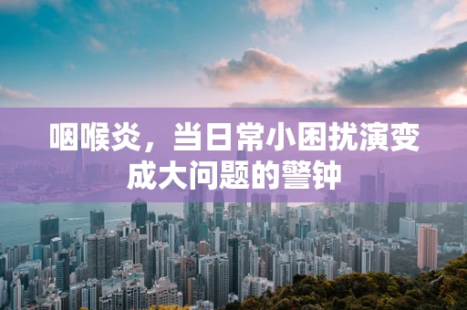 咽喉炎，当日常小困扰演变成大问题的警钟