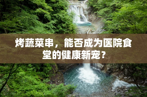 烤蔬菜串，能否成为医院食堂的健康新宠？
