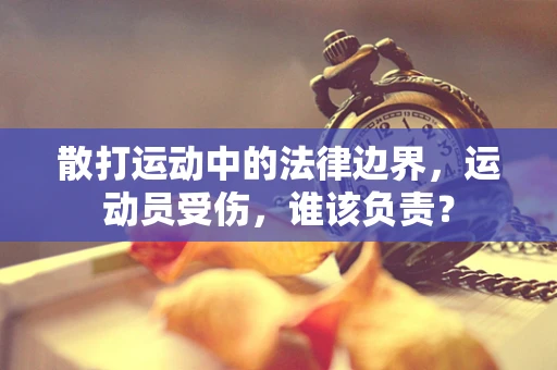 散打运动中的法律边界，运动员受伤，谁该负责？