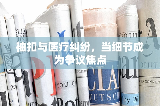 袖扣与医疗纠纷，当细节成为争议焦点