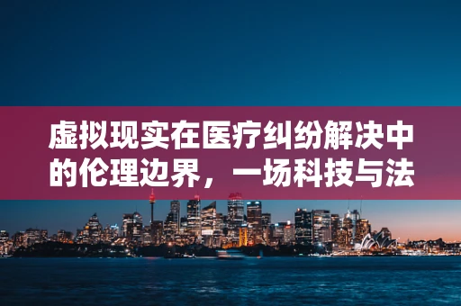 虚拟现实在医疗纠纷解决中的伦理边界，一场科技与法律的交响曲