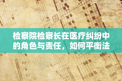 检察院检察长在医疗纠纷中的角色与责任，如何平衡法律与医学的边界？