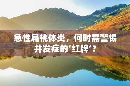 急性扁桃体炎，何时需警惕并发症的‘红牌’？