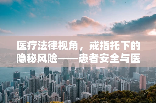 医疗法律视角，戒指托下的隐秘风险——患者安全与医疗纠纷的微妙平衡