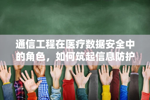通信工程在医疗数据安全中的角色，如何筑起信息防护的‘隐形盾牌’？