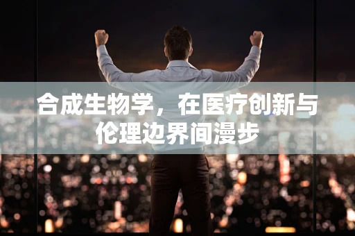 合成生物学，在医疗创新与伦理边界间漫步