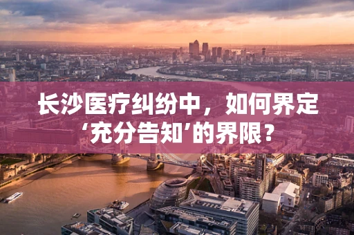 长沙医疗纠纷中，如何界定‘充分告知’的界限？
