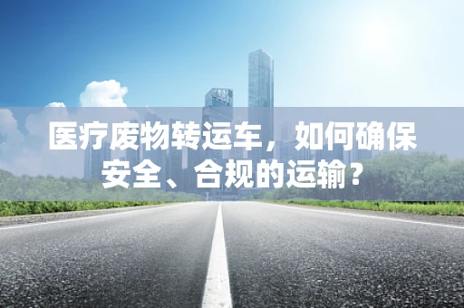 医疗废物转运车，如何确保安全、合规的运输？
