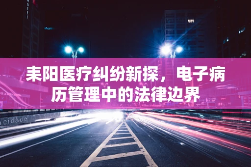耒阳医疗纠纷新探，电子病历管理中的法律边界