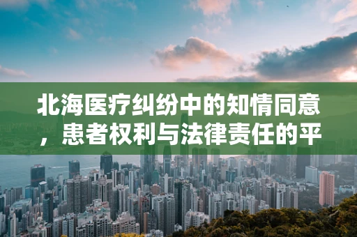 北海医疗纠纷中的知情同意，患者权利与法律责任的平衡