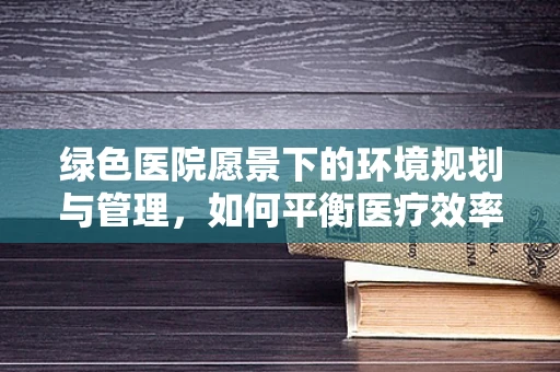绿色医院愿景下的环境规划与管理，如何平衡医疗效率与生态和谐？