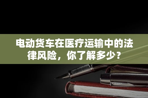 电动货车在医疗运输中的法律风险，你了解多少？