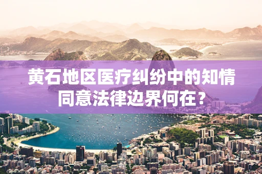 黄石地区医疗纠纷中的知情同意法律边界何在？