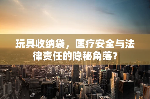 玩具收纳袋，医疗安全与法律责任的隐秘角落？