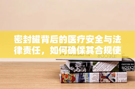 密封罐背后的医疗安全与法律责任，如何确保其合规使用？