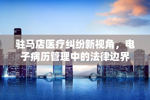 驻马店医疗纠纷新视角，电子病历管理中的法律边界