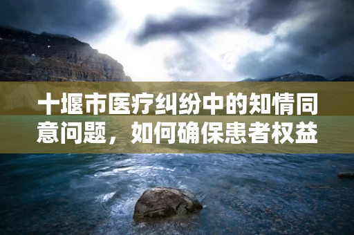 十堰市医疗纠纷中的知情同意问题，如何确保患者权益？
