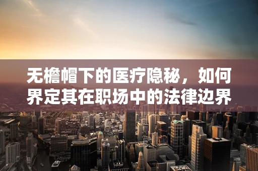 无檐帽下的医疗隐秘，如何界定其在职场中的法律边界？