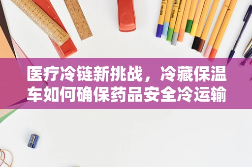 医疗冷链新挑战，冷藏保温车如何确保药品安全冷运输？
