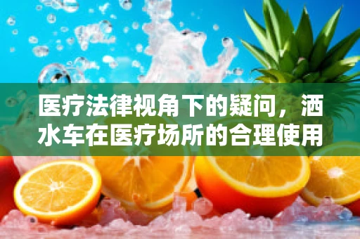 医疗法律视角下的疑问，洒水车在医疗场所的合理使用界限