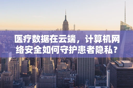 医疗数据在云端，计算机网络安全如何守护患者隐私？