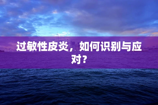 过敏性皮炎，如何识别与应对？