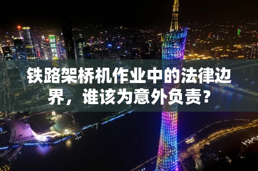 铁路架桥机作业中的法律边界，谁该为意外负责？