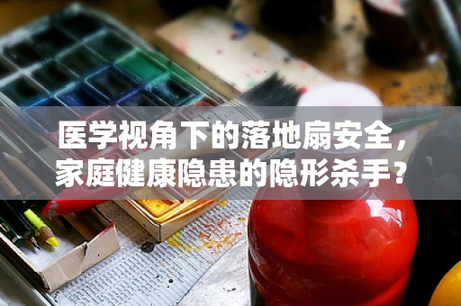 医学视角下的落地扇安全，家庭健康隐患的隐形杀手？