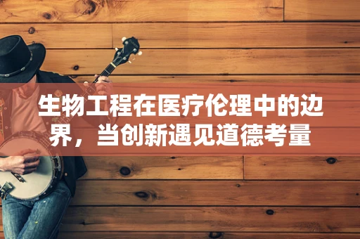 生物工程在医疗伦理中的边界，当创新遇见道德考量