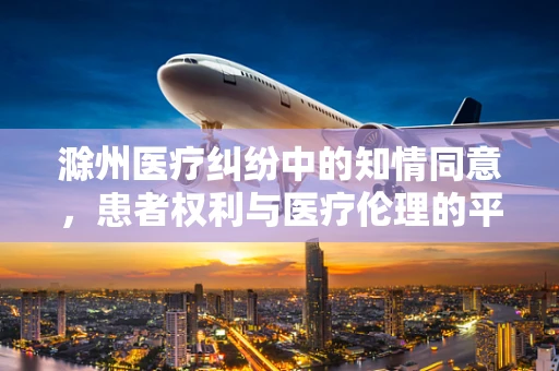 滁州医疗纠纷中的知情同意，患者权利与医疗伦理的平衡