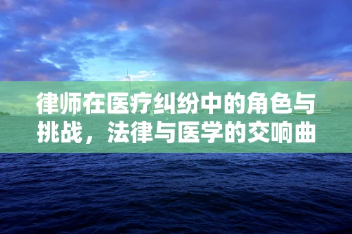 律师在医疗纠纷中的角色与挑战，法律与医学的交响曲