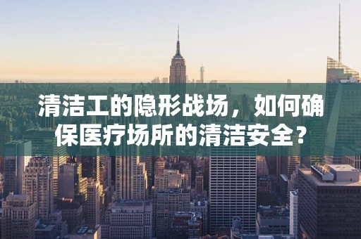 清洁工的隐形战场，如何确保医疗场所的清洁安全？