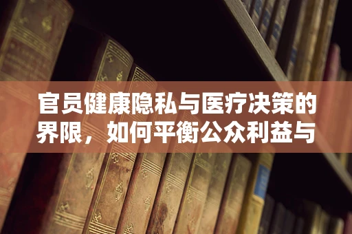 官员健康隐私与医疗决策的界限，如何平衡公众利益与个人隐私？