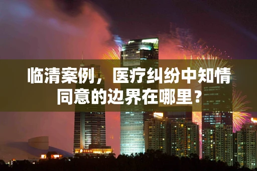 临清案例，医疗纠纷中知情同意的边界在哪里？