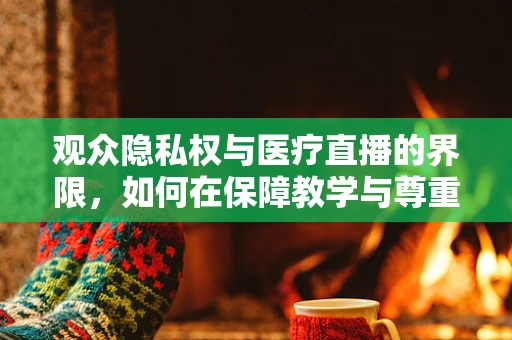 观众隐私权与医疗直播的界限，如何在保障教学与尊重个体间找到平衡？