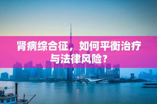 肾病综合征，如何平衡治疗与法律风险？
