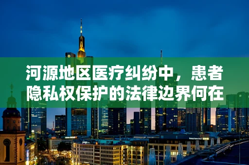河源地区医疗纠纷中，患者隐私权保护的法律边界何在？