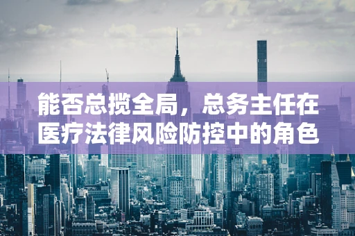 能否总揽全局，总务主任在医疗法律风险防控中的角色与挑战？