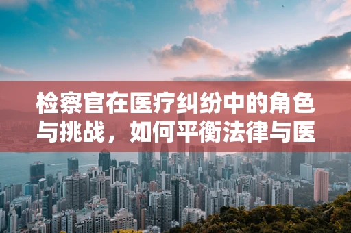 检察官在医疗纠纷中的角色与挑战，如何平衡法律与医学的边界？